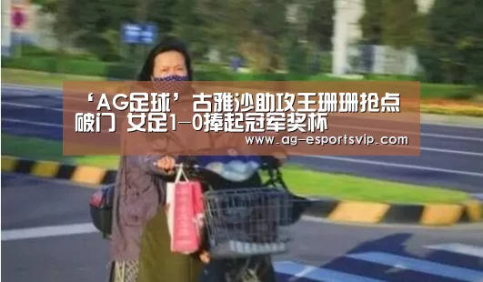 ‘AG足球’古雅沙助攻王珊珊抢点破门 女足1-0捧起冠军奖杯(图3) AG赛事